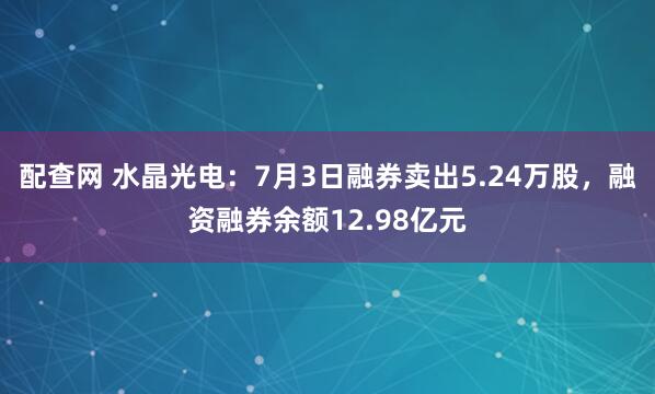 配查网 水晶光电：7月3日融券卖出5.24万股，融资融券余额12.98亿元
