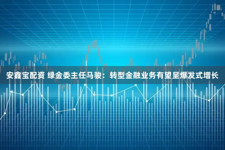 安鑫宝配资 绿金委主任马骏：转型金融业务有望呈爆发式增长