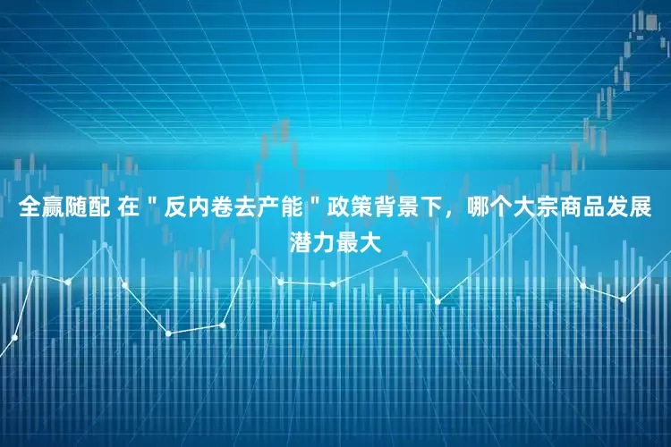 全赢随配 在＂反内卷去产能＂政策背景下，哪个大宗商品发展潜力最大