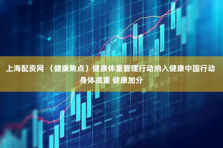 上海配资网 （健康焦点）健康体重管理行动纳入健康中国行动 身体减重 健康加分