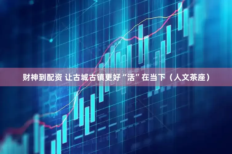 财神到配资 让古城古镇更好“活”在当下（人文茶座）