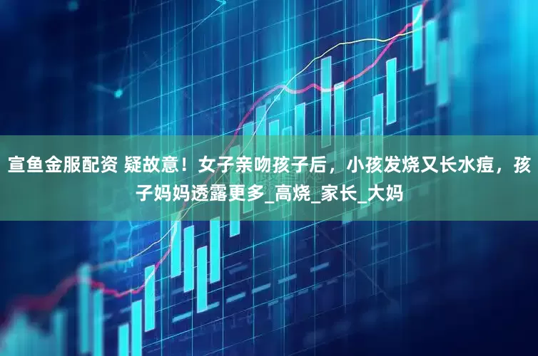 宣鱼金服配资 疑故意！女子亲吻孩子后，小孩发烧又长水痘，孩子妈妈透露更多_高烧_家长_大妈