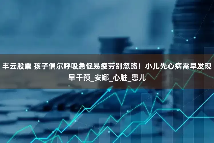 丰云股票 孩子偶尔呼吸急促易疲劳别忽略！小儿先心病需早发现早干预_安娜_心脏_患儿