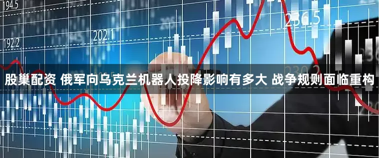 股巢配资 俄军向乌克兰机器人投降影响有多大 战争规则面临重构