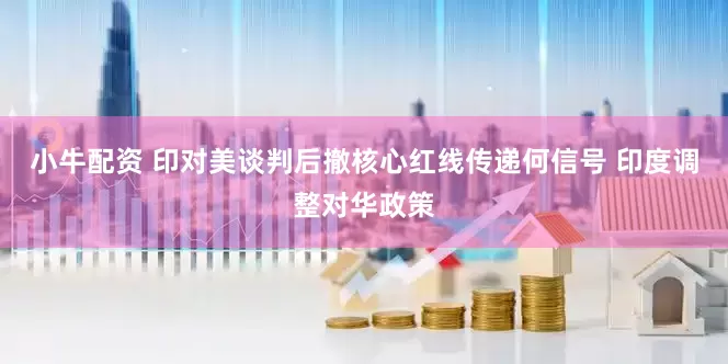 小牛配资 印对美谈判后撤核心红线传递何信号 印度调整对华政策