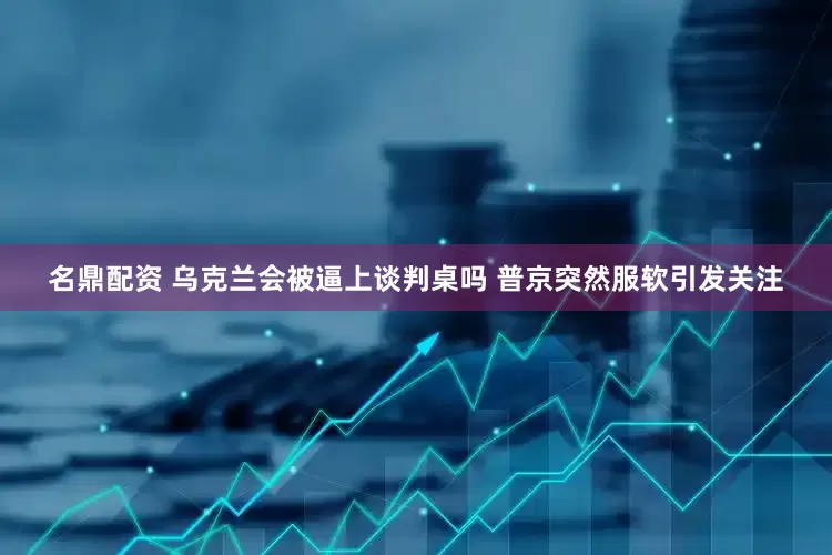 名鼎配资 乌克兰会被逼上谈判桌吗 普京突然服软引发关注