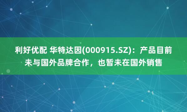 利好优配 华特达因(000915.SZ)：产品目前未与国外品牌合作，也暂未在国外销售