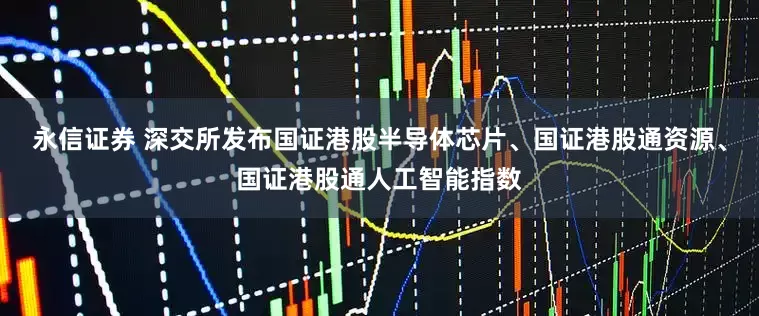 永信证券 深交所发布国证港股半导体芯片、国证港股通资源、国证港股通人工智能指数