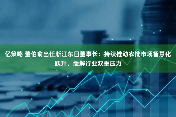 亿策略 董伯俞出任浙江东日董事长：持续推动农批市场智慧化跃升，缓解行业双重压力