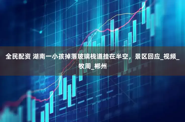 全民配资 湖南一小孩掉落玻璃栈道挂在半空，景区回应_视频_牧周_郴州