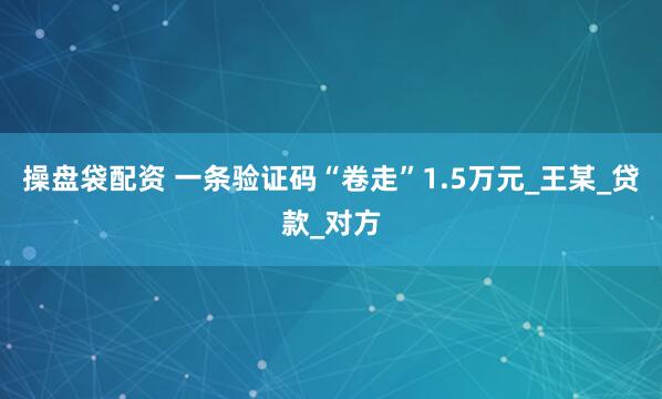 操盘袋配资 一条验证码“卷走”1.5万元_王某_贷款_对方